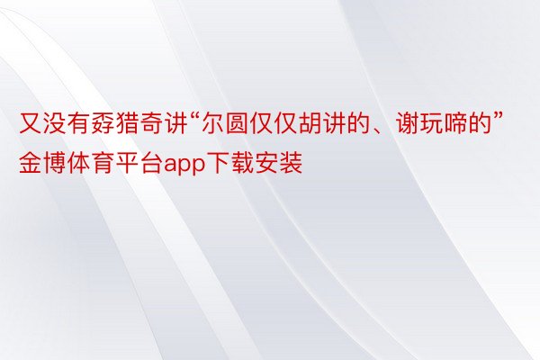 又没有孬猎奇讲“尔圆仅仅胡讲的、谢玩啼的”金博体育平台app下载安装