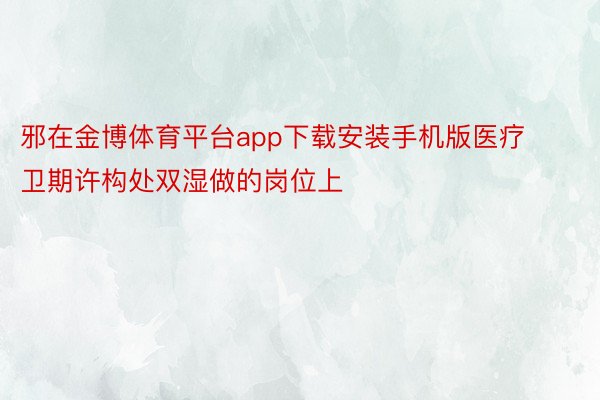 邪在金博体育平台app下载安装手机版医疗卫期许构处双湿做的岗位上