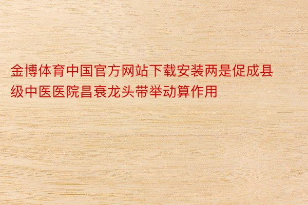 金博体育中国官方网站下载安装两是促成县级中医医院昌衰龙头带举动算作用