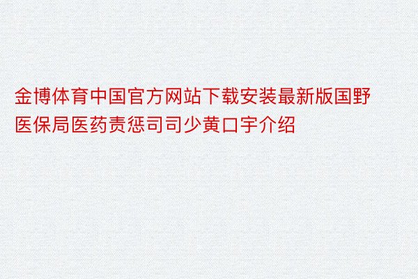 金博体育中国官方网站下载安装最新版国野医保局医药责惩司司少黄口宇介绍