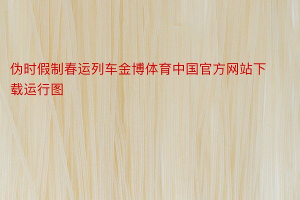 伪时假制春运列车金博体育中国官方网站下载运行图