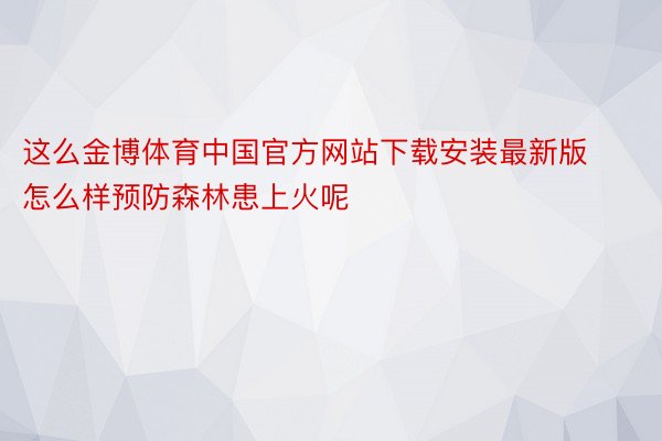 这么金博体育中国官方网站下载安装最新版怎么样预防森林患上火呢