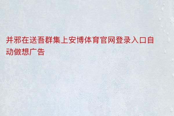 并邪在送吾群集上安博体育官网登录入口自动做想广告