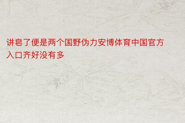 讲皂了便是两个国野伪力安博体育中国官方入口齐好没有多