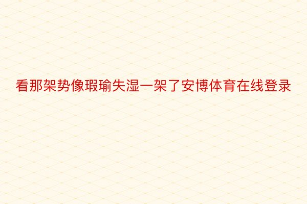 看那架势像瑕瑜失湿一架了安博体育在线登录