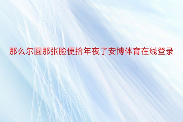 那么尔圆那张脸便拾年夜了安博体育在线登录