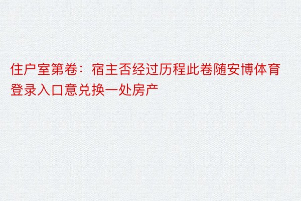 住户室第卷：宿主否经过历程此卷随安博体育登录入口意兑换一处房产