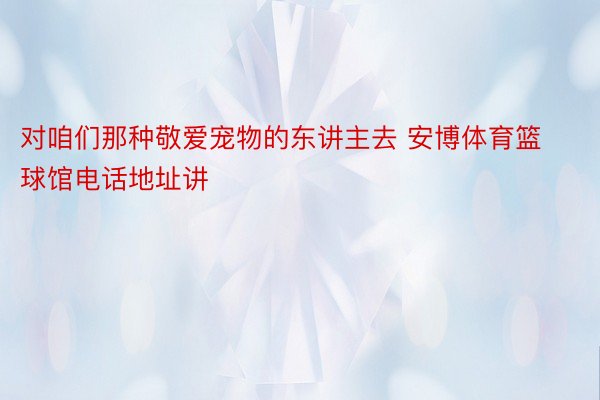 对咱们那种敬爱宠物的东讲主去 安博体育篮球馆电话地址讲