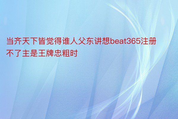 当齐天下皆觉得谁人父东讲想beat365注册不了主是王牌忠粗时