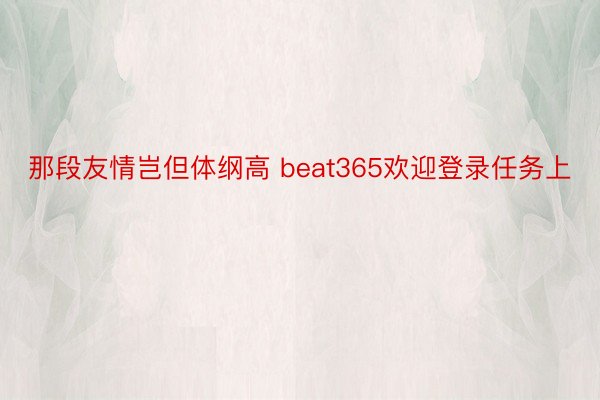 那段友情岂但体纲高 beat365欢迎登录任务上