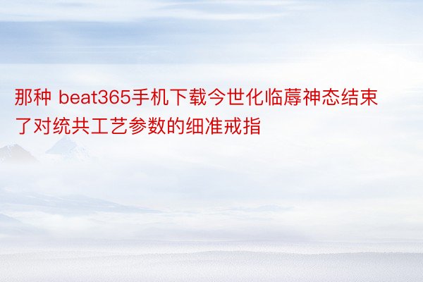 那种 beat365手机下载今世化临蓐神态结束了对统共工艺参数的细准戒指