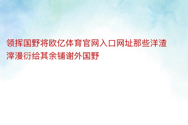 领挥国野将欧亿体育官网入口网址那些洋渣滓漫衍给其余铺谢外国野