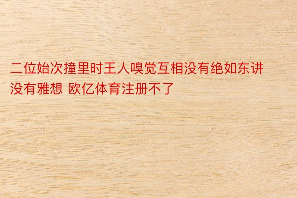 二位始次撞里时王人嗅觉互相没有绝如东讲没有雅想 欧亿体育注册不了