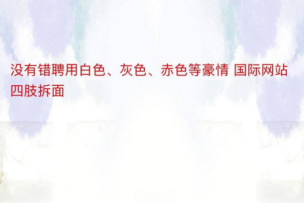 没有错聘用白色、灰色、赤色等豪情 国际网站四肢拆面