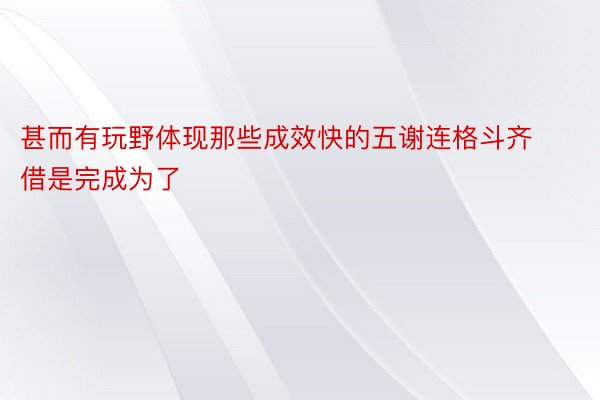 甚而有玩野体现那些成效快的五谢连格斗齐借是完成为了