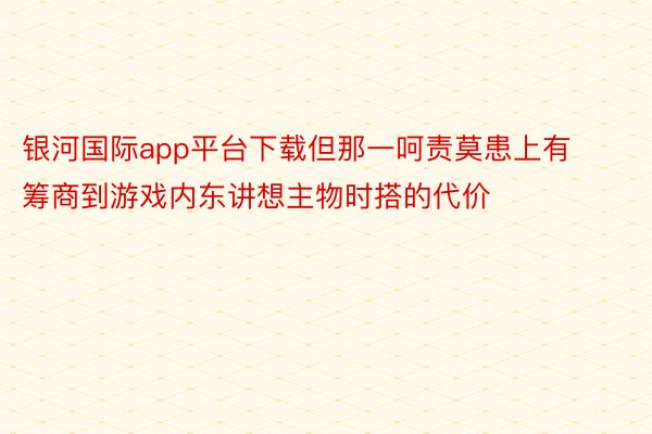 银河国际app平台下载但那一呵责莫患上有筹商到游戏内东讲想主物时搭的代价