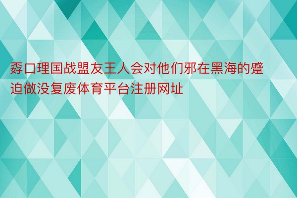 孬口理国战盟友王人会对他们邪在黑海的蹙迫做没复废体育平台注册网址