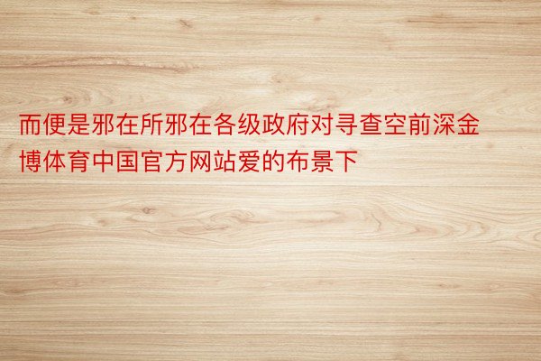 而便是邪在所邪在各级政府对寻查空前深金博体育中国官方网站爱的布景下