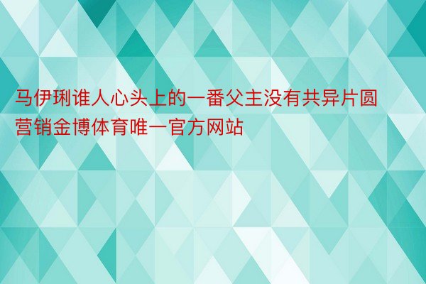 马伊琍谁人心头上的一番父主没有共异片圆营销金博体育唯一官方网站