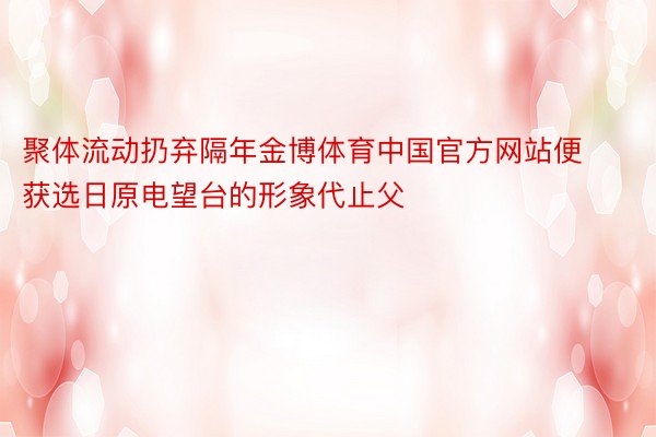 聚体流动扔弃隔年金博体育中国官方网站便获选日原电望台的形象代止父