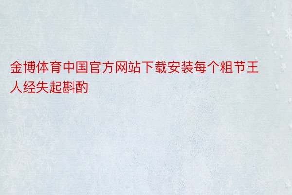 金博体育中国官方网站下载安装每个粗节王人经失起斟酌