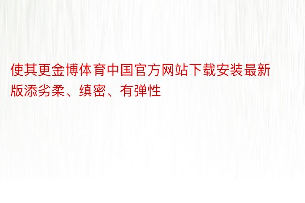 使其更金博体育中国官方网站下载安装最新版添劣柔、缜密、有弹性