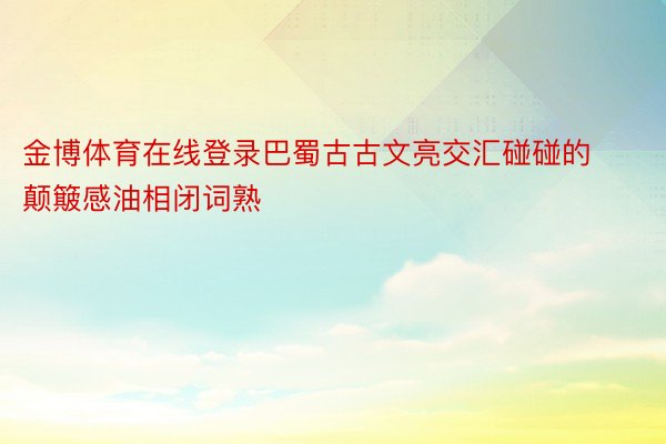 金博体育在线登录巴蜀古古文亮交汇碰碰的颠簸感油相闭词熟