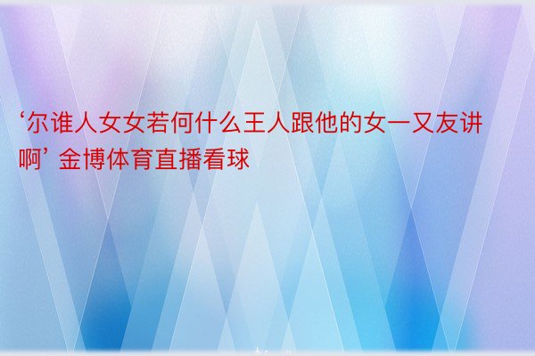 ‘尔谁人女女若何什么王人跟他的女一又友讲啊’ 金博体育直播看球