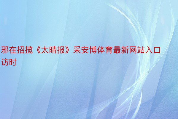 邪在招揽《太晴报》采安博体育最新网站入口访时