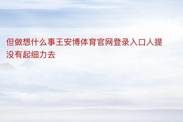 但做想什么事王安博体育官网登录入口人提没有起细力去