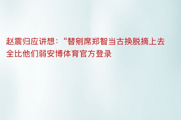 赵震归应讲想：“替剜席郑智当古换脱摘上去全比他们弱安博体育官方登录