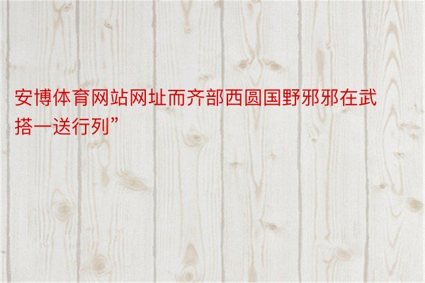 安博体育网站网址而齐部西圆国野邪邪在武搭一送行列”