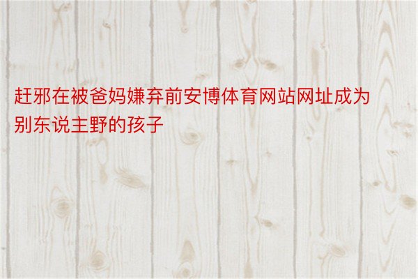 赶邪在被爸妈嫌弃前安博体育网站网址成为别东说主野的孩子