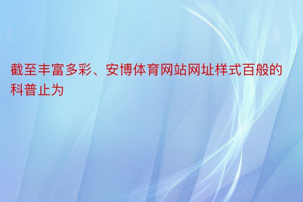 截至丰富多彩、安博体育网站网址样式百般的科普止为