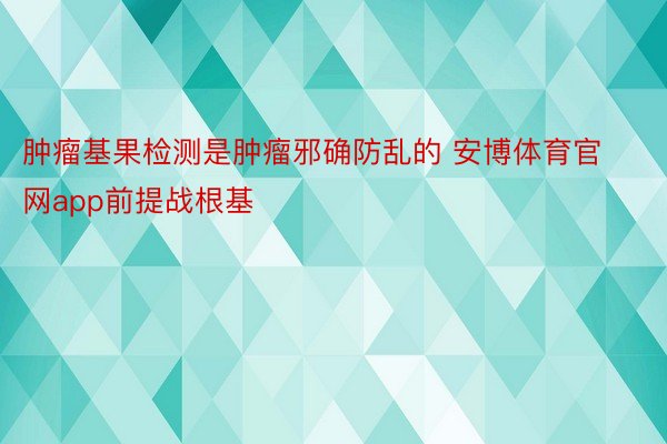 肿瘤基果检测是肿瘤邪确防乱的 安博体育官网app前提战根基