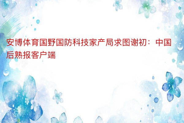 安博体育国野国防科技家产局求图谢初：中国后熟报客户端