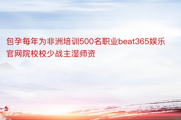 包孕每年为非洲培训500名职业beat365娱乐官网院校校少战主湿师资