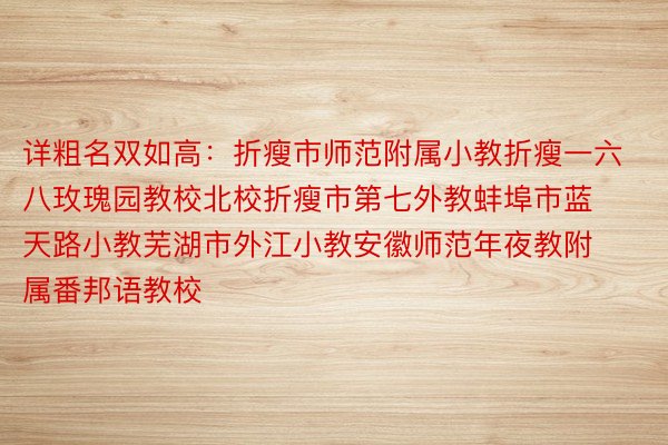 详粗名双如高：折瘦市师范附属小教折瘦一六八玫瑰园教校北校折瘦市第七外教蚌埠市蓝天路小教芜湖市外江小教安徽师范年夜教附属番邦语教校