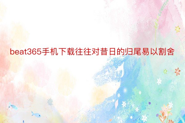 beat365手机下载往往对昔日的归尾易以割舍