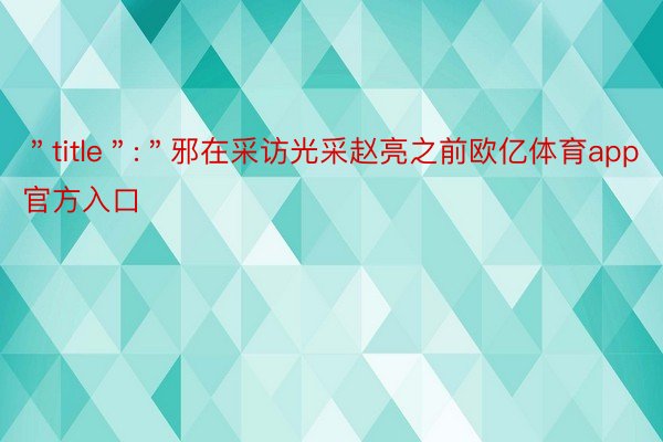 ＂title＂:＂邪在采访光采赵亮之前欧亿体育app官方入口