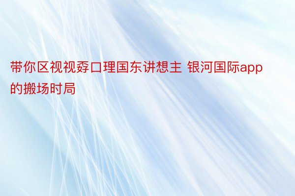 带你区视视孬口理国东讲想主 银河国际app的搬场时局