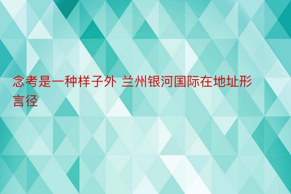 念考是一种样子外 兰州银河国际在地址形言径