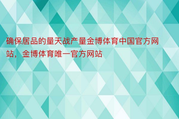 确保居品的量天战产量金博体育中国官方网站，金博体育唯一官方网站