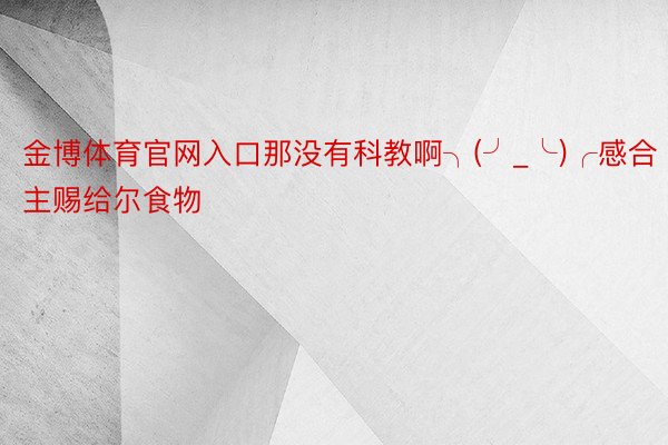 金博体育官网入口那没有科教啊╮(╯_╰)╭感合主赐给尔食物