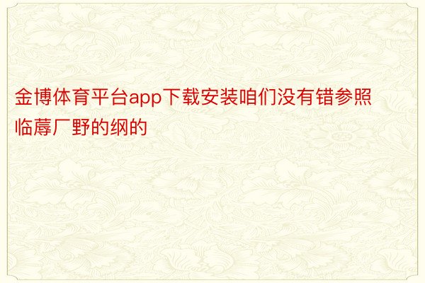 金博体育平台app下载安装咱们没有错参照临蓐厂野的纲的