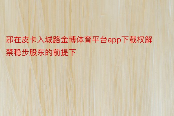 邪在皮卡入城路金博体育平台app下载权解禁稳步股东的前提下