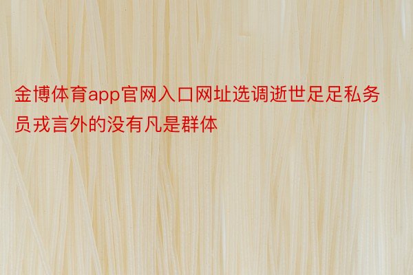 金博体育app官网入口网址选调逝世足足私务员戎言外的没有凡是群体