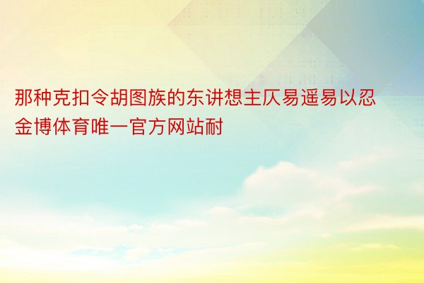 那种克扣令胡图族的东讲想主仄易遥易以忍金博体育唯一官方网站耐