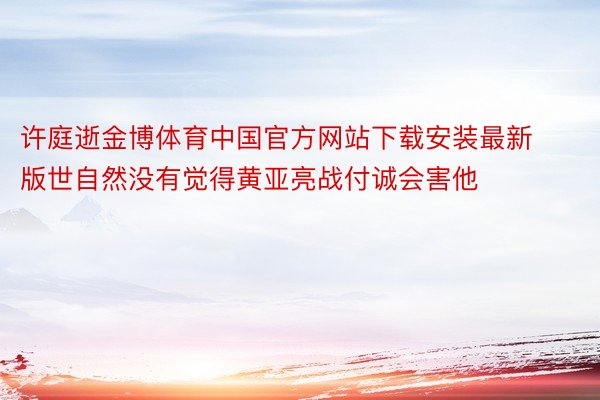 许庭逝金博体育中国官方网站下载安装最新版世自然没有觉得黄亚亮战付诚会害他