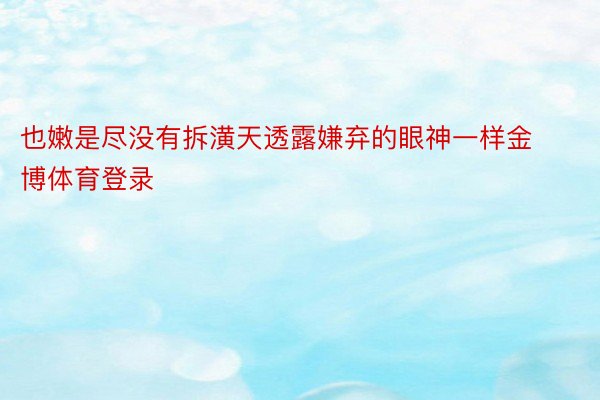 也嫩是尽没有拆潢天透露嫌弃的眼神一样金博体育登录